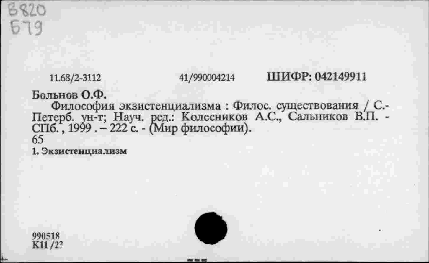 ﻿6®
619
11.68/2-3112	41/990004214 ШИФР: 042149911
Больной О.Ф.
Философия экзистенциализма : Филос. существования / С.-Петерб. ун-т; Науч, ред.: Колесников А.С., Сальников В.П. -СПб., 1999 . - 222 с. - (Мир философии).
65
1. Экзистенциализм
990518
К11/2?